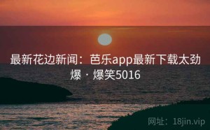 最新花边新闻：芭乐app最新下载太劲爆 · 爆笑5016