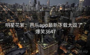 明星花絮：芭乐app最新下载太逗了 · 爆笑3647
