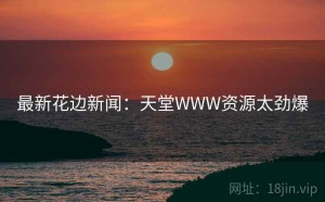 最新花边新闻：天堂WWW资源太劲爆