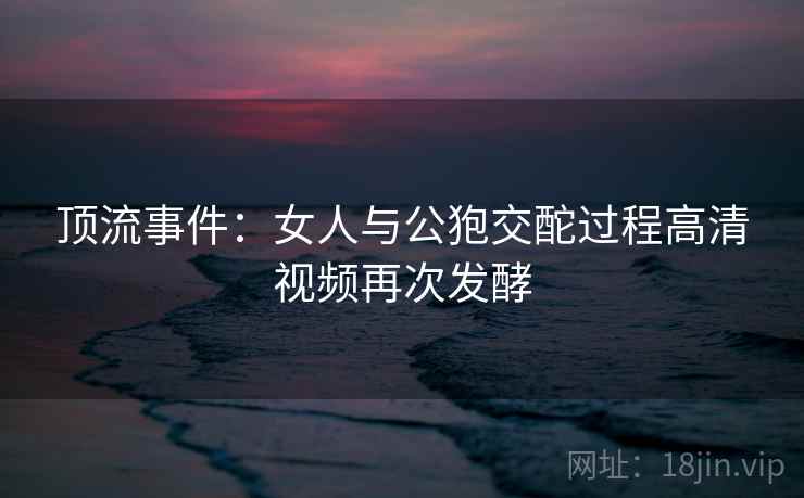顶流事件:女人与公狍交酡过程高清视频再次发酵 顶流事件:女人与公狍交酡过程高清视频再次发酵