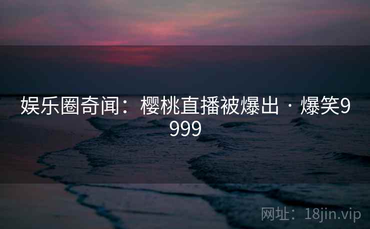 娱乐圈奇闻:樱桃直播被爆出 · 爆笑9999 娱乐圈奇闻:樱桃直播被爆出 · 爆笑9999