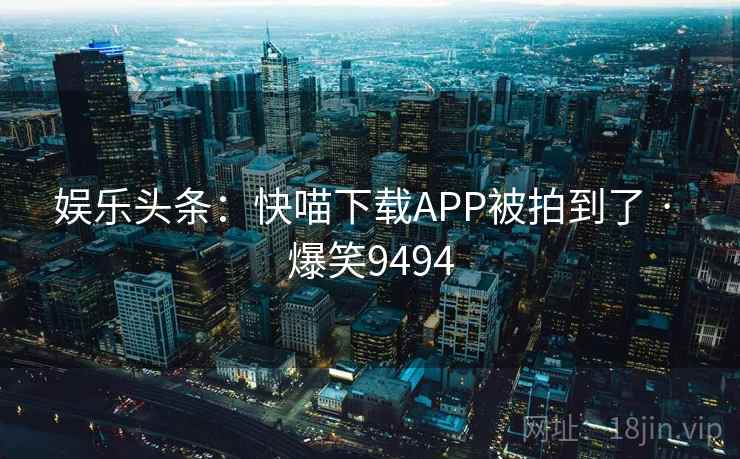 娱乐头条:快喵下载APP被拍到了 · 爆笑9494 娱乐头条:快喵下载APP被拍到了 · 爆笑9494