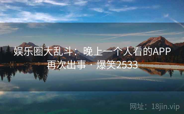 娱乐圈大乱斗：晚上一个人看的APP再次出事 · 爆笑2533