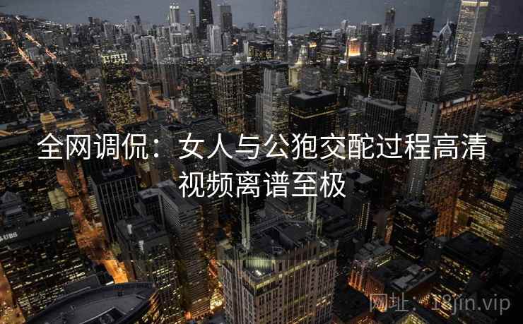 全网调侃：女人与公狍交酡过程高清视频离谱至极