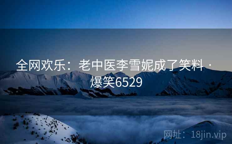 全网欢乐:老中医李雪妮成了笑料 · 爆笑6529 全网欢乐:老中医李雪妮成了笑料 · 爆笑6529