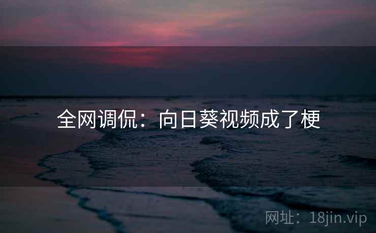 全网调侃:向日葵视频成了梗 全网调侃:向日葵视频成了梗