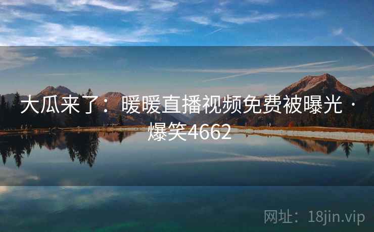 大瓜来了:暖暖直播视频免费被曝光 · 爆笑4662 大瓜来了:暖暖直播视频免费被曝光 · 爆笑4662