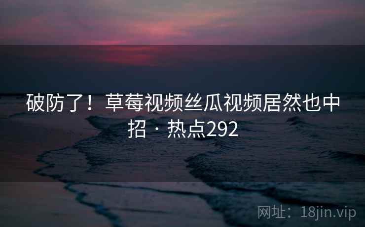 破防了!草莓视频丝瓜视频居然也中招 · 热点292 破防了!草莓视频丝瓜视频居然也中招 · 热点292