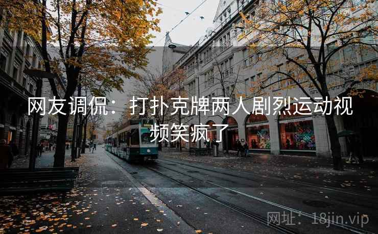 网友调侃:打扑克牌两人剧烈运动视频笑疯了 网友调侃:打扑克牌两人剧烈运动视频笑疯了