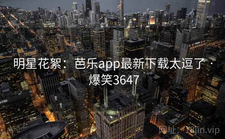 明星花絮:芭乐app最新下载太逗了 · 爆笑3647 明星花絮:芭乐app最新下载太逗了 · 爆笑3647